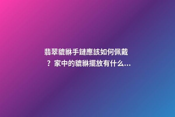 翡翠貔貅手鏈應該如何佩戴？家中的貔貅擺放有什么講究？